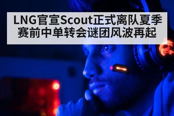 LNG官宣Scout正式离队夏季赛前中单转会谜团风波再起